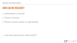 METRICS AND MEASURING
HOW CAN WE MEASURE?
▸ Automated vs. manual
▸ Tools vs. humans
▸ Precise numeric values vs. ‘gut feeling’
… but what about those ‘code smells’?
 