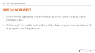 METRICS AND MEASURING
WHAT CAN WE MEASURE?
▸ Certain metric categories lend themselves to being taken at design/code/
architecture level
▸ Others might have to be dealt with on others levels, e.g. acceptance criteria, ’ﬁt
for purpose’, user happiness, etc.
 
