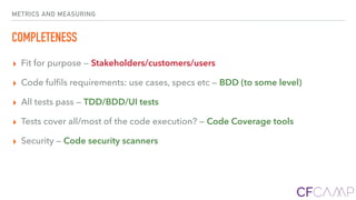 METRICS AND MEASURING
COMPLETENESS
▸ Fit for purpose — Stakeholders/customers/users
▸ Code fulﬁls requirements: use cases, specs etc — BDD (to some level)
▸ All tests pass — TDD/BDD/UI tests
▸ Tests cover all/most of the code execution? — Code Coverage tools
▸ Security — Code security scanners
 