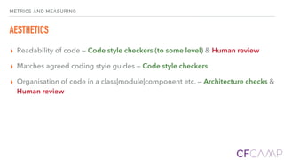 METRICS AND MEASURING
AESTHETICS
▸ Readability of code — Code style checkers (to some level) & Human review
▸ Matches agreed coding style guides — Code style checkers
▸ Organisation of code in a class|module|component etc. — Architecture checks &
Human review
 