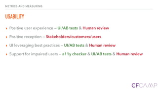 METRICS AND MEASURING
USABILITY
▸ Positive user experience — UI/AB tests & Human review
▸ Positive reception — Stakeholders/customers/users
▸ UI leveraging best practices — UI/AB tests & Human review
▸ Support for impaired users — a11y checker & UI/AB tests & Human review
 