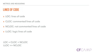 METRICS AND MEASURING
LINES OF CODE
▸ LOC: lines of code
▸ CLOC: commented lines of code
▸ NCLOC: not commented lines of code
▸ LLOC: logic lines of code
LOC = CLOC + NCLOC 
LLOC <= NCLOC
 
