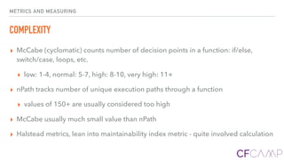 METRICS AND MEASURING
COMPLEXITY
▸ McCabe (cyclomatic) counts number of decision points in a function: if/else,
switch/case, loops, etc.
▸ low: 1-4, normal: 5-7, high: 8-10, very high: 11+
▸ nPath tracks number of unique execution paths through a function
▸ values of 150+ are usually considered too high
▸ McCabe usually much small value than nPath
▸ Halstead metrics, lean into maintainability index metric - quite involved calculation
 