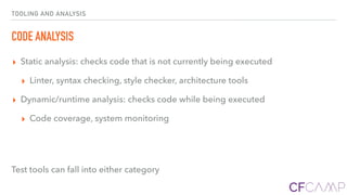 TOOLING AND ANALYSIS
CODE ANALYSIS
▸ Static analysis: checks code that is not currently being executed
▸ Linter, syntax checking, style checker, architecture tools
▸ Dynamic/runtime analysis: checks code while being executed
▸ Code coverage, system monitoring
Test tools can fall into either category
 