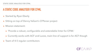 STATIC CODE ANALYSIS FOR CFML
A STATIC CODE ANALYSER FOR CFML
▸ Started by Ryan Eberly
▸ Sitting on top of Denny Valiant's CFParser project
▸ Mission statement:
▸ ‘Provide a robust, conﬁgurable and extendable linter for CFML’
▸ Currently works with ACF and Lucee, main line of support is for ACF though
▸ Team of 4-5 regular contributors
 