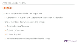 STATIC CODE ANALYSIS FOR CFML
LINTING (I)
▸ CFLint traverses the source tree depth ﬁrst:
▸ Component → Function → Statement → Expression → Identiﬁer
▸ CFLint maintains its own scope during listing:
▸ Curent directory/ﬁlename
▸ Current component
▸ Current function
▸ Variables that are declared/attached to the scope
 