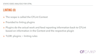 STATIC CODE ANALYSIS FOR CFML
LINTING (II)
▸ The scope is called the CFLint Context
▸ Provided to linting plugins
▸ Plugins do the actual work and feed reporting information back to CFLint
based on information in the Context and the respective plugin
▸ TLDR: plugins ~ liniting rules
 