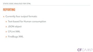 STATIC CODE ANALYSIS FOR CFML
REPORTING
▸ Currently four output formats:
▸ Text-based for Human consumption
▸ JSON object
▸ CFLint XML
▸ FindBugs XML
 
