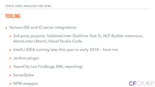 STATIC CODE ANALYSIS FOR CFML
TOOLING
▸ Various IDE and CI server integrations
▸ 3rd party projects: SublimeLinter (Sublime Text 3), ACF Builder extension,
AtomLinter (Atom), Visual Studio Code
▸ IntelliJ IDEA coming later this year or early 2018 — from me
▸ Jenkins plugin
▸ TeamCity (via Findbugs XML reporting)
▸ SonarQube
▸ NPM wrapper
 