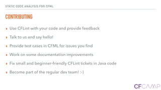 STATIC CODE ANALYSIS FOR CFML
CONTRIBUTING
▸ Use CFLint with your code and provide feedback
▸ Talk to us and say hello!
▸ Provide test cases in CFML for issues you ﬁnd
▸ Work on some documentation improvements
▸ Fix small and beginner-friendly CFLint tickets in Java code
▸ Become part of the regular dev team! :-)
 