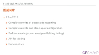 STATIC CODE ANALYSIS FOR CFML
ROADMAP
▸ 2.0 — 2018
▸ Complete rewrite of output and reporting
▸ Complete rewrite and clean up of conﬁguration
▸ Performance improvements (parallelising linting)
▸ API for tooling
▸ Code metrics
 