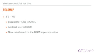 STATIC CODE ANALYSIS FOR CFML
ROADMAP
▸ 3.0 — ???
▸ Support for rules in CFML
▸ Abstract internal DOM
▸ New rules based on the DOM implementation
 