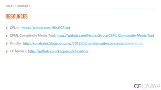 FINAL THOUGHTS
RESOURCES
▸ CFLint: https://github.com/cﬂint/CFLint
▸ CFML Complexity Metric Tool: https://github.com/NathanStrutz/CFML-Complexity-Metric-Tool
▸ Rancho: http://kunalsaini.blogspot.co.nz/2012/05/rancho-code-coverage-tool-for.html
▸ CF Metrics: https://github.com/kacperus/cf-metrics
 