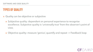 SOFTWARE AND CODE QUALITY
TYPES OF QUALITY
▸ Quality can be objective or subjective
▸ Subjective quality: dependent on personal experience to recognise
excellence. Subjective quality is ‘universally true’ from the observer’s point of
view.
▸ Objective quality: measure ‘genius’, quantify and repeat -> Feedback loop
 