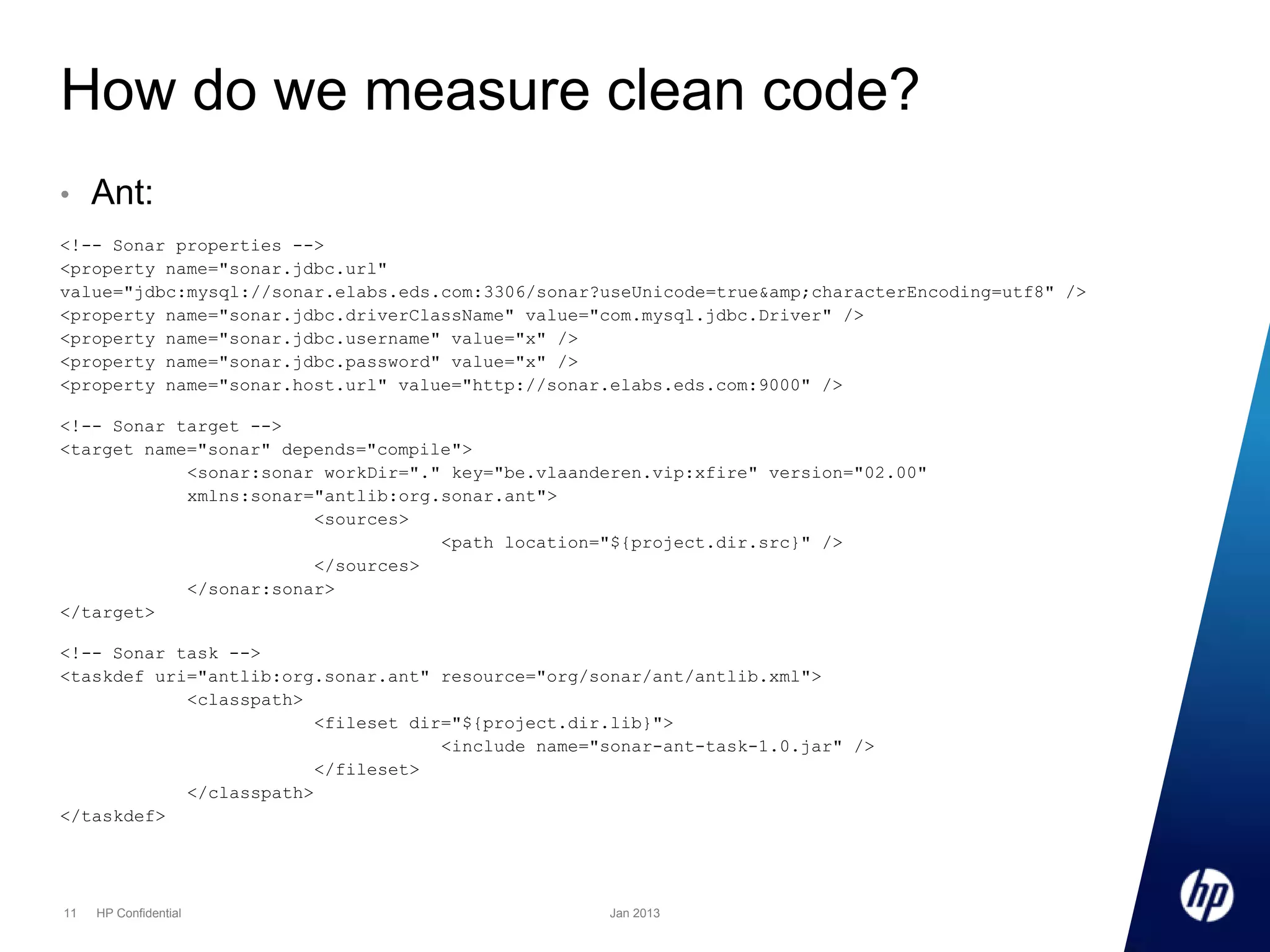 How do we measure clean code?
•

Ant:

<!-- Sonar properties -->
<property name="sonar.jdbc.url"
value="jdbc:mysql://sonar.elabs.eds.com:3306/sonar?useUnicode=true&amp;characterEncoding=utf8" />
<property name="sonar.jdbc.driverClassName" value="com.mysql.jdbc.Driver" />
<property name="sonar.jdbc.username" value="x" />
<property name="sonar.jdbc.password" value="x" />
<property name="sonar.host.url" value="http://sonar.elabs.eds.com:9000" />
<!-- Sonar target -->
<target name="sonar" depends="compile">
<sonar:sonar workDir="." key="be.vlaanderen.vip:xfire" version="02.00"
xmlns:sonar="antlib:org.sonar.ant">
<sources>
<path location="${project.dir.src}" />
</sources>
</sonar:sonar>
</target>
<!-- Sonar task -->
<taskdef uri="antlib:org.sonar.ant" resource="org/sonar/ant/antlib.xml">
<classpath>
<fileset dir="${project.dir.lib}">
<include name="sonar-ant-task-1.0.jar" />
</fileset>
</classpath>
</taskdef>

11

HP Confidential

Jan 2013

 