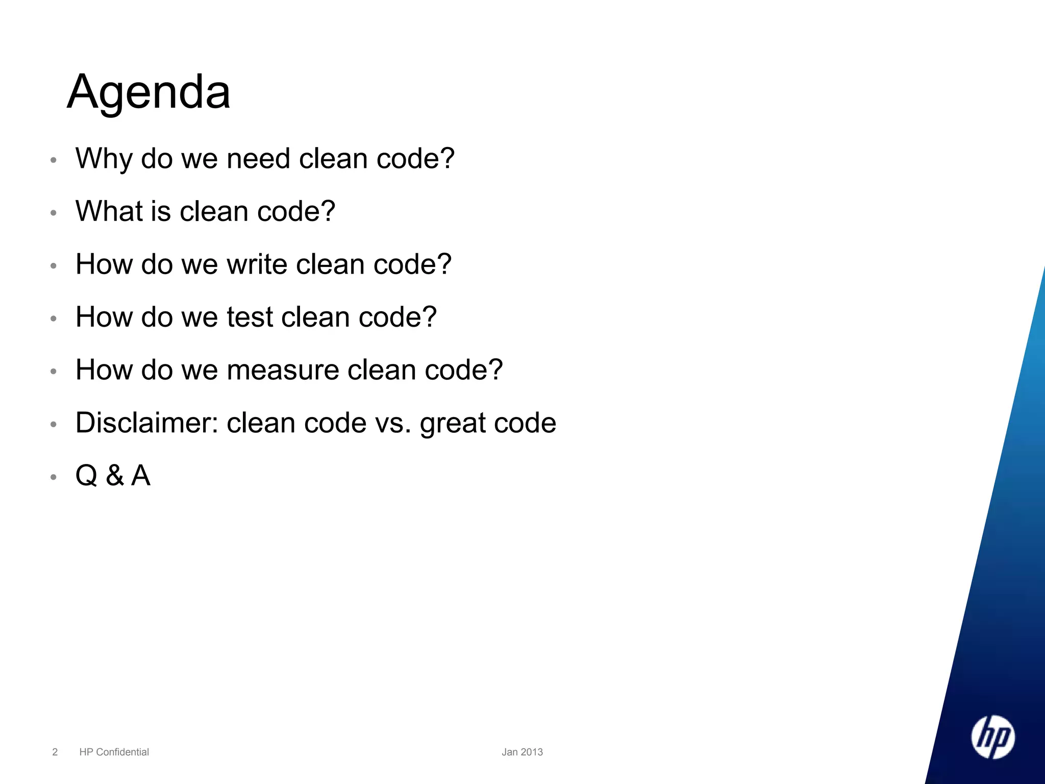 Agenda
•

Why do we need clean code?

•

What is clean code?

•

How do we write clean code?

•

How do we test clean code?

•

How do we measure clean code?

•

Disclaimer: clean code vs. great code

•

Q&A

2

HP Confidential

Jan 2013

 