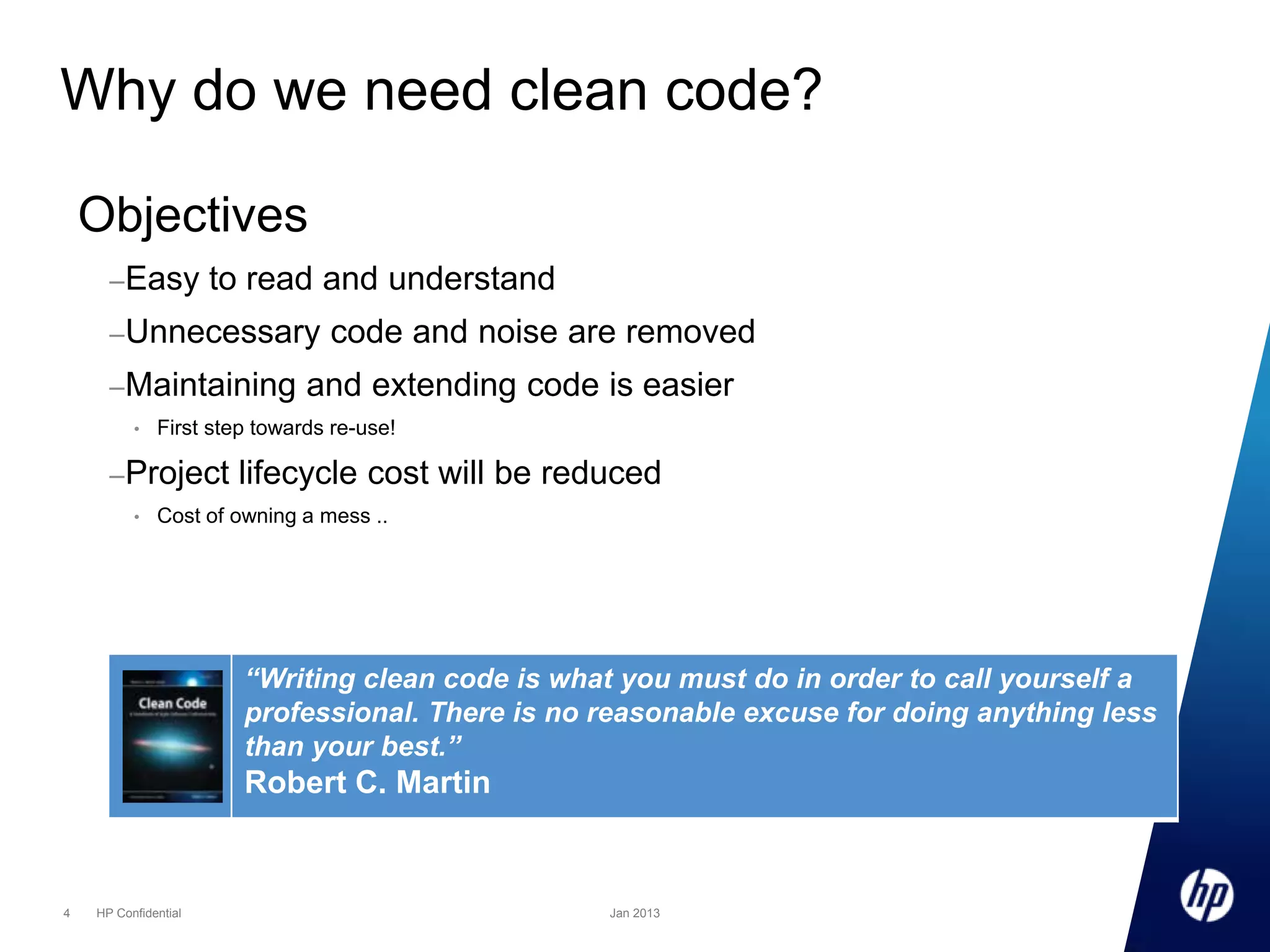 Why do we need clean code?
Objectives
– Easy

to read and understand

– Unnecessary
– Maintaining
•

and extending code is easier

First step towards re-use!

– Project
•

code and noise are removed

lifecycle cost will be reduced

Cost of owning a mess ..

“Writing clean code is what you must do in order to call yourself a
professional. There is no reasonable excuse for doing anything less
than your best.”

Robert C. Martin

4

HP Confidential

Jan 2013

 