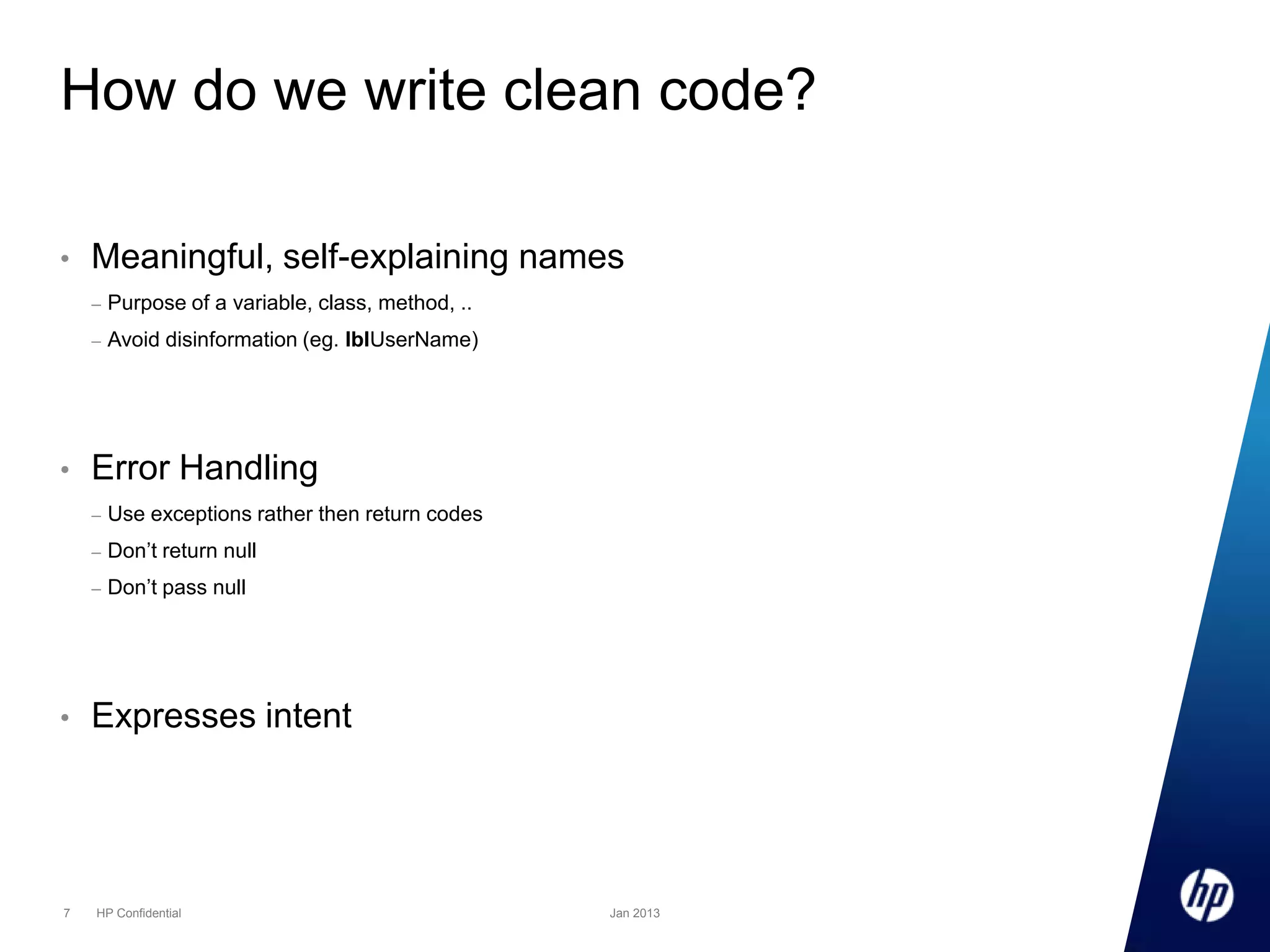 How do we write clean code?
•

Meaningful, self-explaining names
–
–

•

Purpose of a variable, class, method, ..
Avoid disinformation (eg. lblUserName)

Error Handling
–
–

7

Don’t return null

–

•

Use exceptions rather then return codes
Don’t pass null

Expresses intent

HP Confidential

Jan 2013

 
