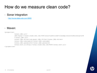 How do we measure clean code?
•

Sonar integration
–

•

http://sonar.elabs.eds.com:9000/

Maven:

<properties>
<sonar.jdbc.url>
jdbc:mysql://sonar.elabs.eds.com:3306/sonar?useUnicode=true&amp;characterEncoding=utf8
</sonar.jdbc.url>
<sonar.jdbc.driver>com.mysql.jdbc.Driver</sonar.jdbc.driver>
<sonar.jdbc.username>x</sonar.jdbc.username>
<sonar.jdbc.password>x</sonar.jdbc.password>
<sonar.host.url>http://sonar.elabs.eds.com:9000</sonar.host.url>
</properties>

10

HP Confidential

Jan 2013

 