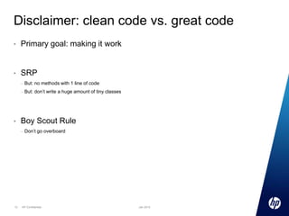 Disclaimer: clean code vs. great code
•

Primary goal: making it work

•

SRP
–

–

•

But: no methods with 1 line of code

But: don’t write a huge amount of tiny classes

Boy Scout Rule
–

13

Don’t go overboard

HP Confidential

Jan 2013

 
