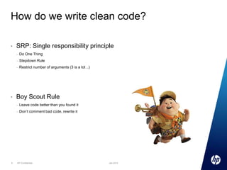 How do we write clean code?
•

SRP: Single responsibility principle
–
–

Stepdown Rule

–

•

Do One Thing

Restrict number of arguments (3 is a lot ..)

Boy Scout Rule
–
–

6

Leave code better than you found it
Don’t comment bad code, rewrite it

HP Confidential

Jan 2013

 