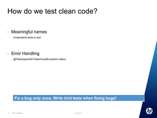 How do we test clean code?
•

Meaningful names
–

•

Understand what to test

Error Handling
–

@Test(expected=CleanCodeException.class)

Fix a bug only once. Write Unit tests when fixing bugs!

9

HP Confidential

Jan 2013

 