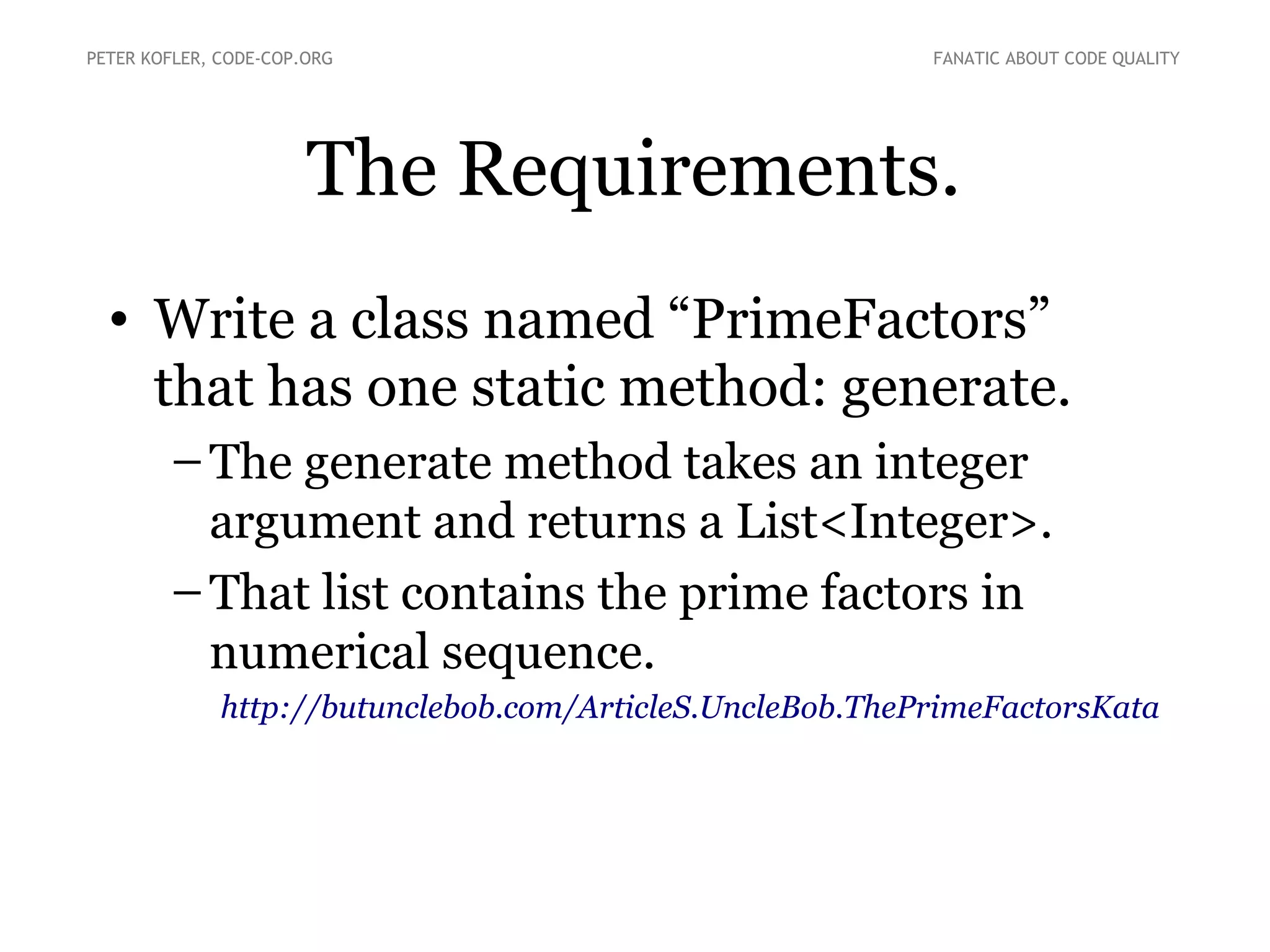 The Requirements.
• Write a class named “PrimeFactors”
that has one static method: generate.
● The generate method takes an integer
argument and returns a List<Integer>.
● That list contains the prime factors in
numerical sequence.
http://butunclebob.com/ArticleS.UncleBob.ThePrimeFactorsKata
PETER KOFLER, CODE-COP.ORG FANATIC ABOUT CODE QUALITY
 