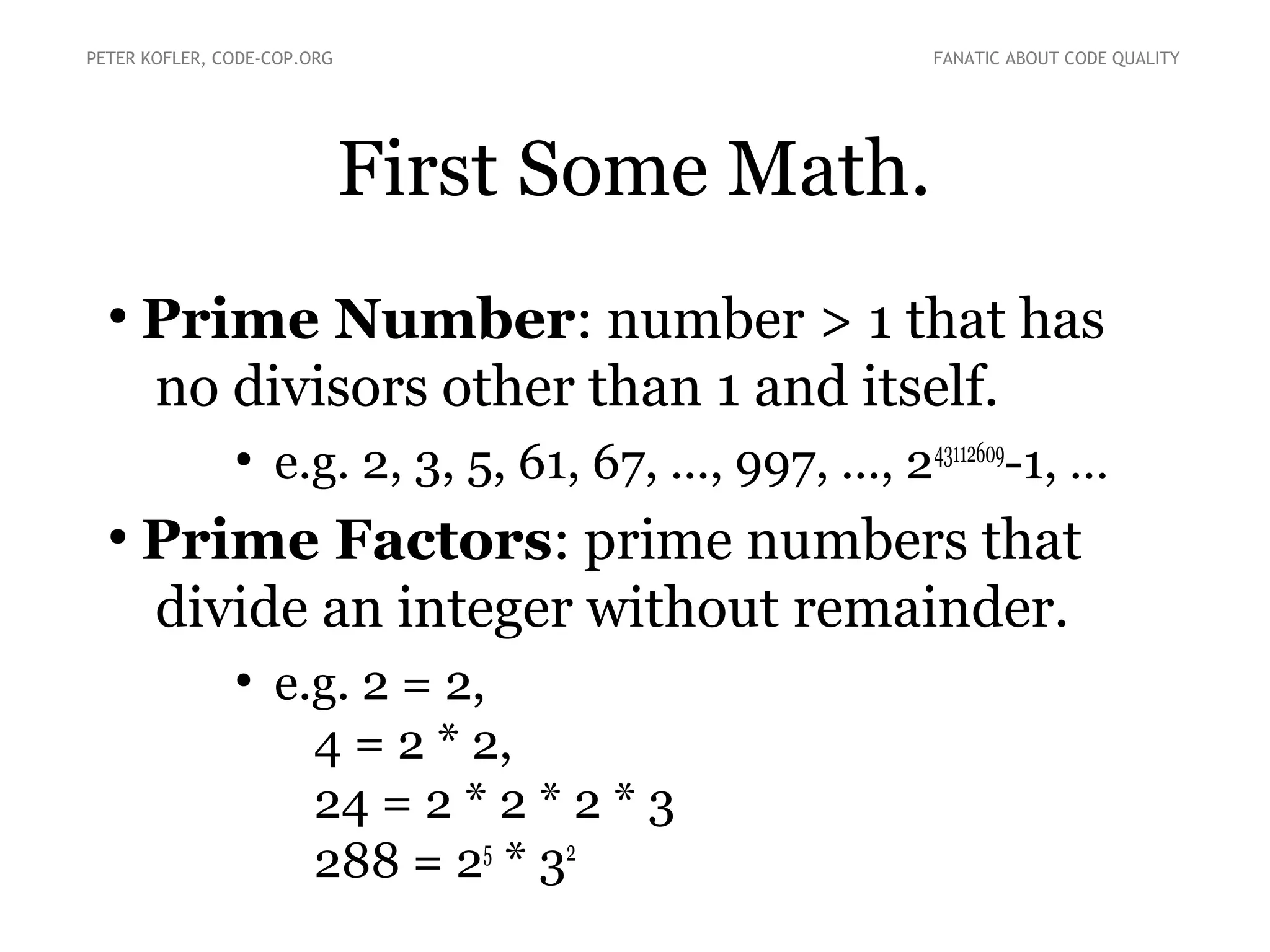First Some Math.
●
Prime Number: number > 1 that has
no divisors other than 1 and itself.
●
e.g. 2, 3, 5, 61, 67, ..., 997, ..., 243112609
-1
●
Prime Factors: prime numbers that
divide an integer without remainder.
●
e.g. 2 = 2,
4 = 2 * 2,
24 = 2 * 2 * 2 * 3
288 = 25
* 32
PETER KOFLER, CODE-COP.ORG FANATIC ABOUT CODE QUALITY
 