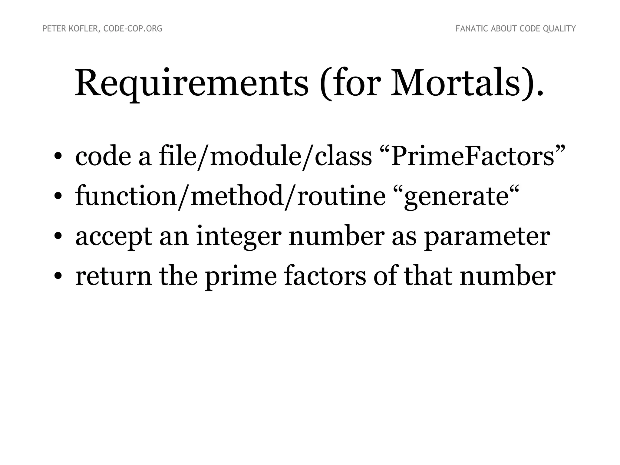 Requirements (for Mortals).
• code a file/module/class “PrimeFactors”
• function/method/routine “generate“
• accept an integer number as parameter
• return the prime factors of that number
PETER KOFLER, CODE-COP.ORG FANATIC ABOUT CODE QUALITY
 