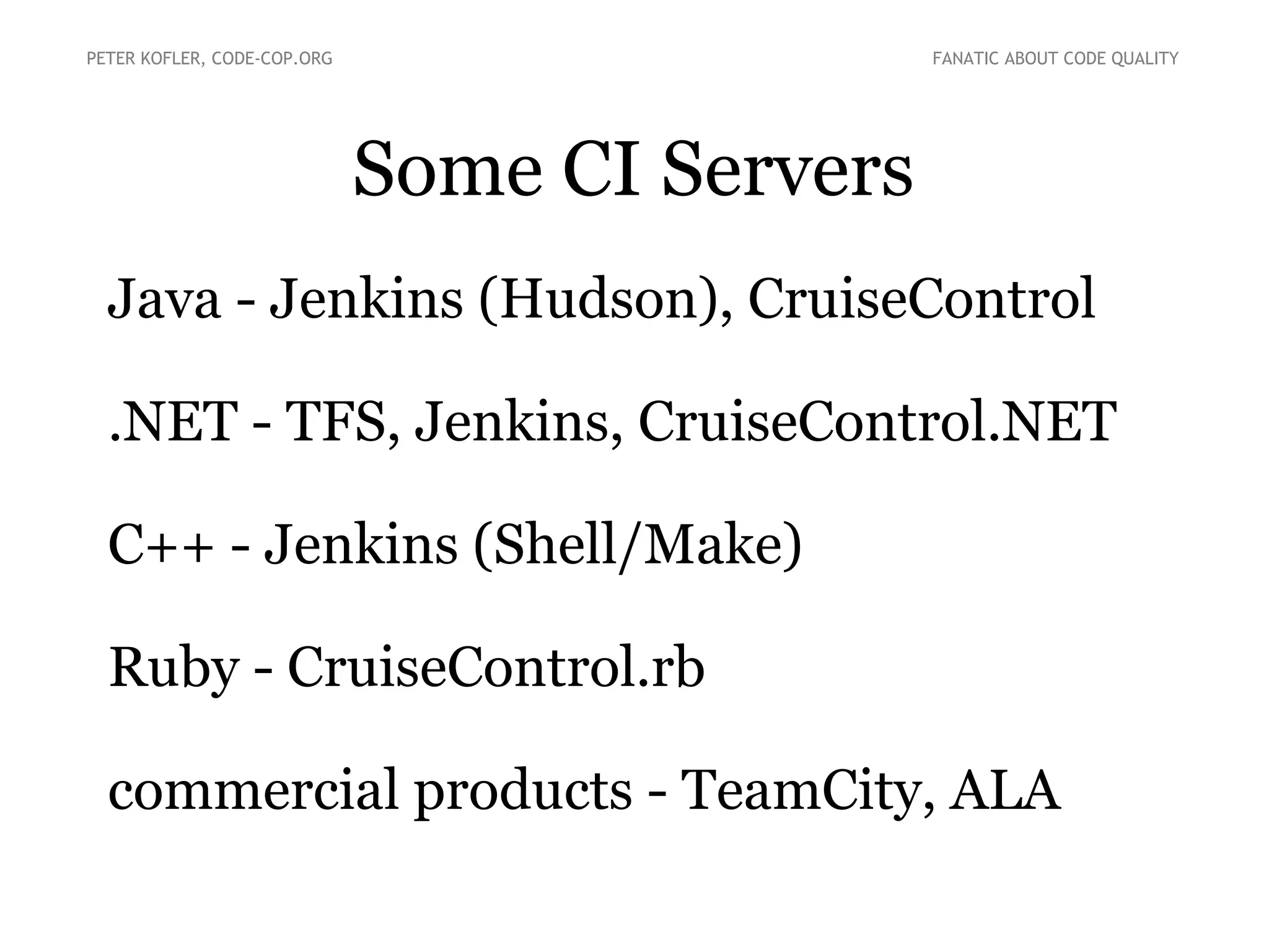Some CI Servers
●
Java - Jenkins (Hudson), CruiseControl
●
.NET - TFS, Jenkins, CruiseControl.NET
●
C++ - Jenkins (Shell/Make)
●
Ruby – CruiseControl.rb
●
commercial products - TeamCity, ALA
PETER KOFLER, CODE-COP.ORG FANATIC ABOUT CODE QUALITY
 