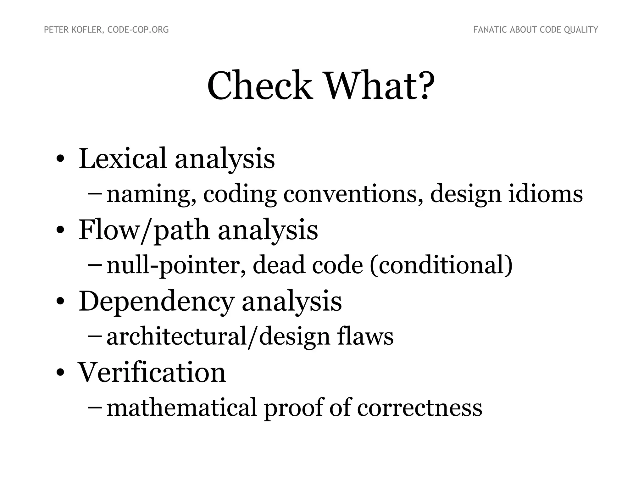 Check What?
• Lexical analysis
–naming, coding conventions, design idioms
• Flow/path analysis
–null-pointer, dead code (conditional)
• Dependency analysis
–architectural/design flaws
• Verification
–mathematical proof of correctness
PETER KOFLER, CODE-COP.ORG FANATIC ABOUT CODE QUALITY
 