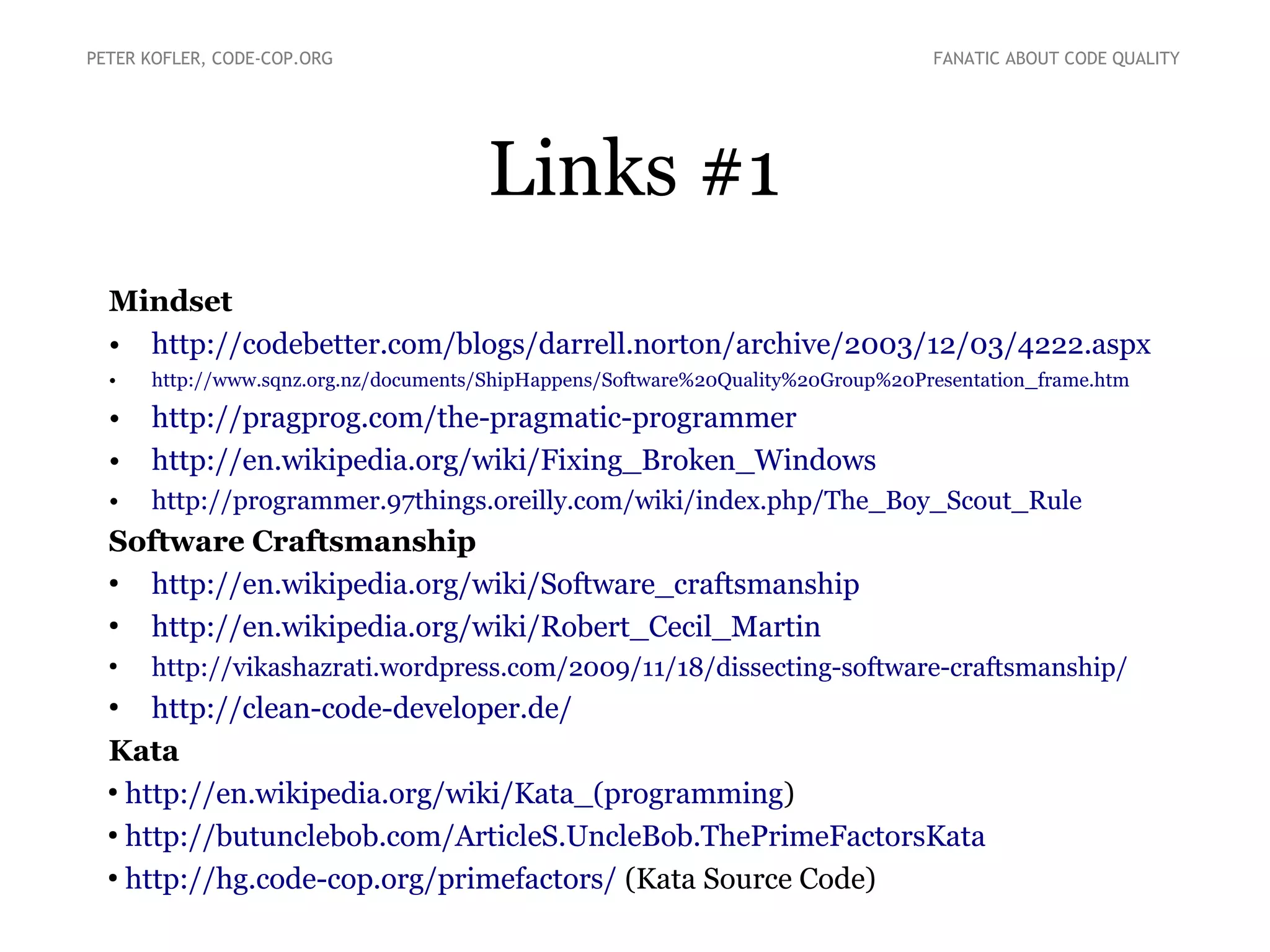 Links #1
Mindset
●
http://codebetter.com/blogs/darrell.norton/archive/2003/12/03/4222.aspx
●
http://www.sqnz.org.nz/documents/ShipHappens/Software%20Quality%20Group%20Presentation_frame.htm
●
http://pragprog.com/the-pragmatic-programmer
●
http://en.wikipedia.org/wiki/Fixing_Broken_Windows
●
http://programmer.97things.oreilly.com/wiki/index.php/The_Boy_Scout_Rule
Software Craftsmanship
●
http://en.wikipedia.org/wiki/Software_craftsmanship
●
http://en.wikipedia.org/wiki/Robert_Cecil_Martin
●
http://vikashazrati.wordpress.com/2009/11/18/dissecting-software-craftsmanship/
●
http://clean-code-developer.de/
Kata
●
http://en.wikipedia.org/wiki/Kata_(programming)
●
https://bitbucket.org/pkofler/primefactors.java/ (Kata Source Code)
PETER KOFLER, CODE-COP.ORG FANATIC ABOUT CODE QUALITY
 