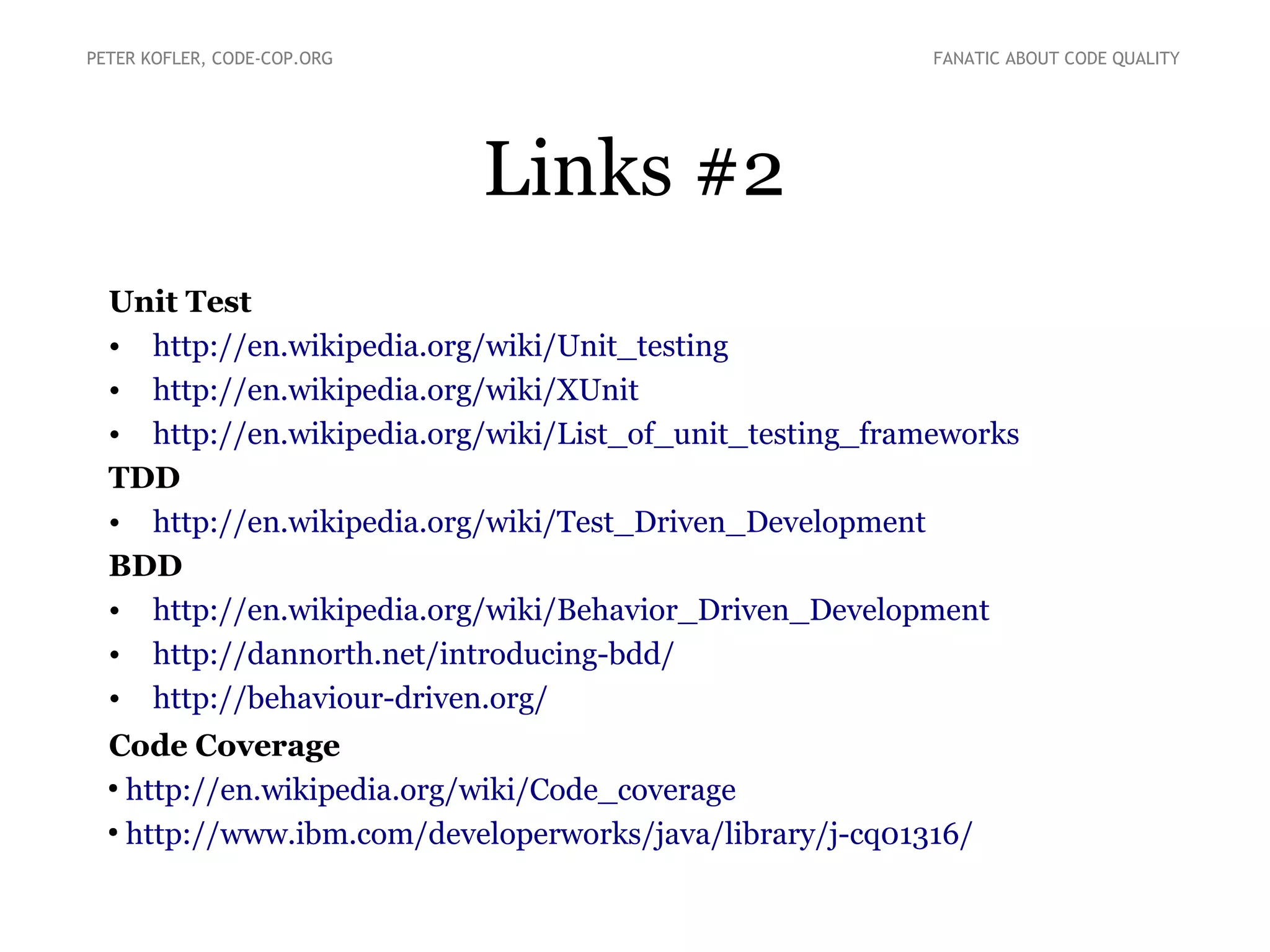 Links #2
Unit Test
• http://en.wikipedia.org/wiki/Unit_testing
• http://en.wikipedia.org/wiki/XUnit
• http://en.wikipedia.org/wiki/List_of_unit_testing_frameworks
TDD
• http://en.wikipedia.org/wiki/Test_Driven_Development
BDD
• http://en.wikipedia.org/wiki/Behavior_Driven_Development
• http://dannorth.net/introducing-bdd/
• http://behaviour-driven.org/
Code Coverage
●
http://en.wikipedia.org/wiki/Code_coverage
●
http://www.ibm.com/developerworks/java/library/j-cq01316/
PETER KOFLER, CODE-COP.ORG FANATIC ABOUT CODE QUALITY
 
