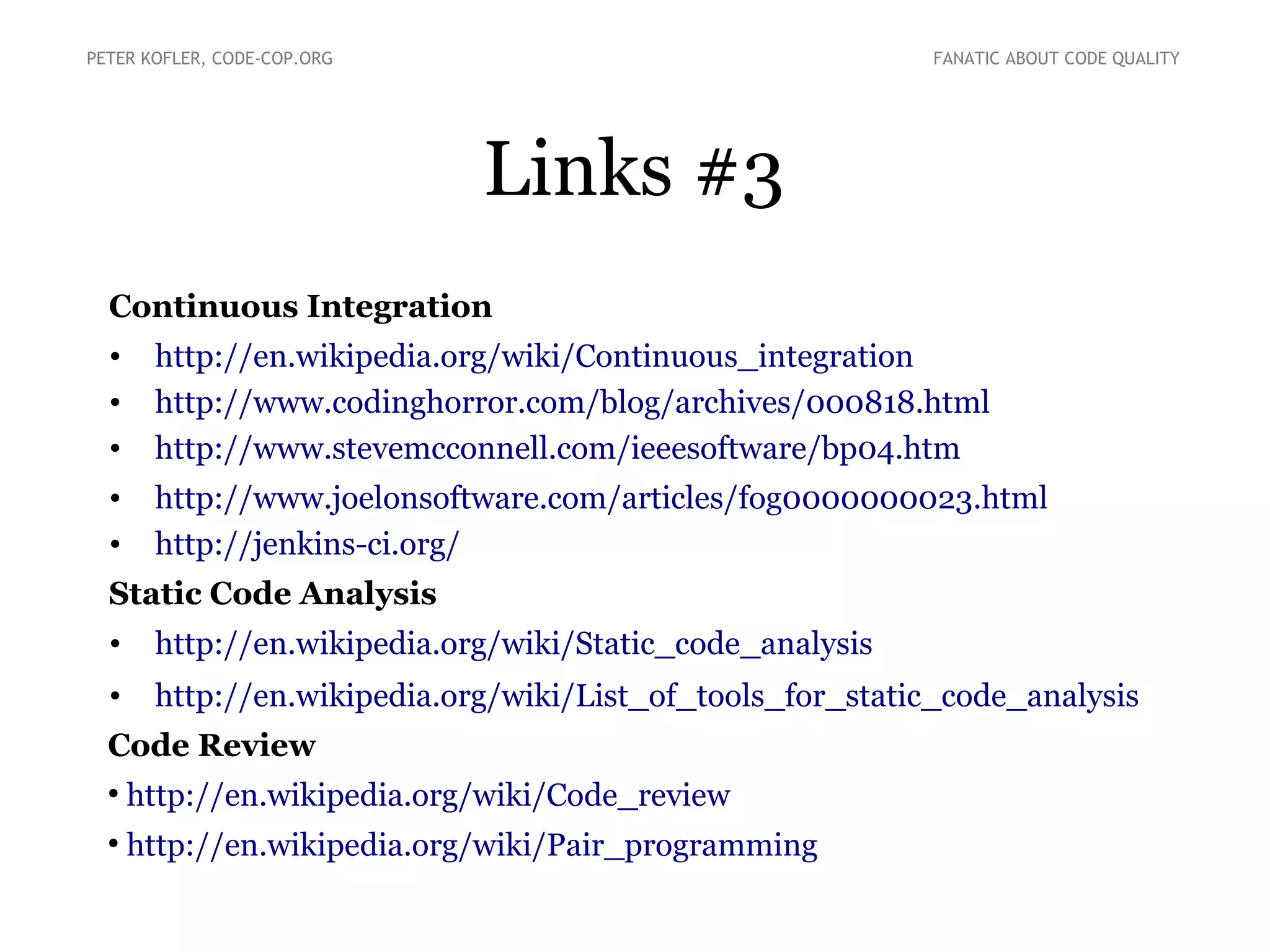 Links #3
Continuous Integration
• http://en.wikipedia.org/wiki/Continuous_integration
• http://www.codinghorror.com/blog/archives/000818.html
• http://www.stevemcconnell.com/ieeesoftware/bp04.htm
• http://www.joelonsoftware.com/articles/fog0000000023.html
• http://jenkins-ci.org/
Static Code Analysis
• http://en.wikipedia.org/wiki/Static_code_analysis
• http://en.wikipedia.org/wiki/List_of_tools_for_static_code_analysis
Code Review
●
http://en.wikipedia.org/wiki/Code_review
●
http://en.wikipedia.org/wiki/Pair_programming
PETER KOFLER, CODE-COP.ORG FANATIC ABOUT CODE QUALITY
 