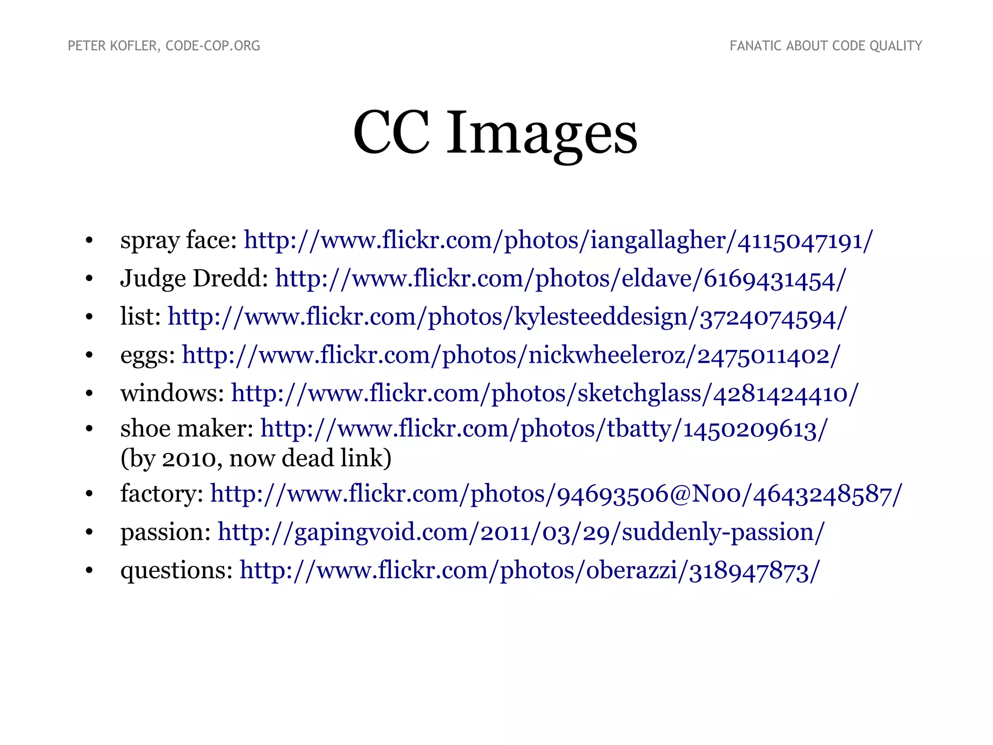 CC Images
• spray face: http://www.flickr.com/photos/iangallagher/4115047191/
• Judge Dredd: http://www.flickr.com/photos/eldave/6169431454/
• list: http://www.flickr.com/photos/kylesteeddesign/3724074594/
• eggs: http://www.flickr.com/photos/nickwheeleroz/2475011402/
• windows: http://www.flickr.com/photos/sketchglass/4281424410/
• shoe maker: http://www.flickr.com/photos/tbatty/1450209613/
(by 2010, now dead link)
• factory: http://www.flickr.com/photos/94693506@N00/4643248587/
• passion: http://gapingvoid.com/2011/03/29/suddenly-passion/
• questions: http://www.flickr.com/photos/oberazzi/318947873/
PETER KOFLER, CODE-COP.ORG FANATIC ABOUT CODE QUALITY
 