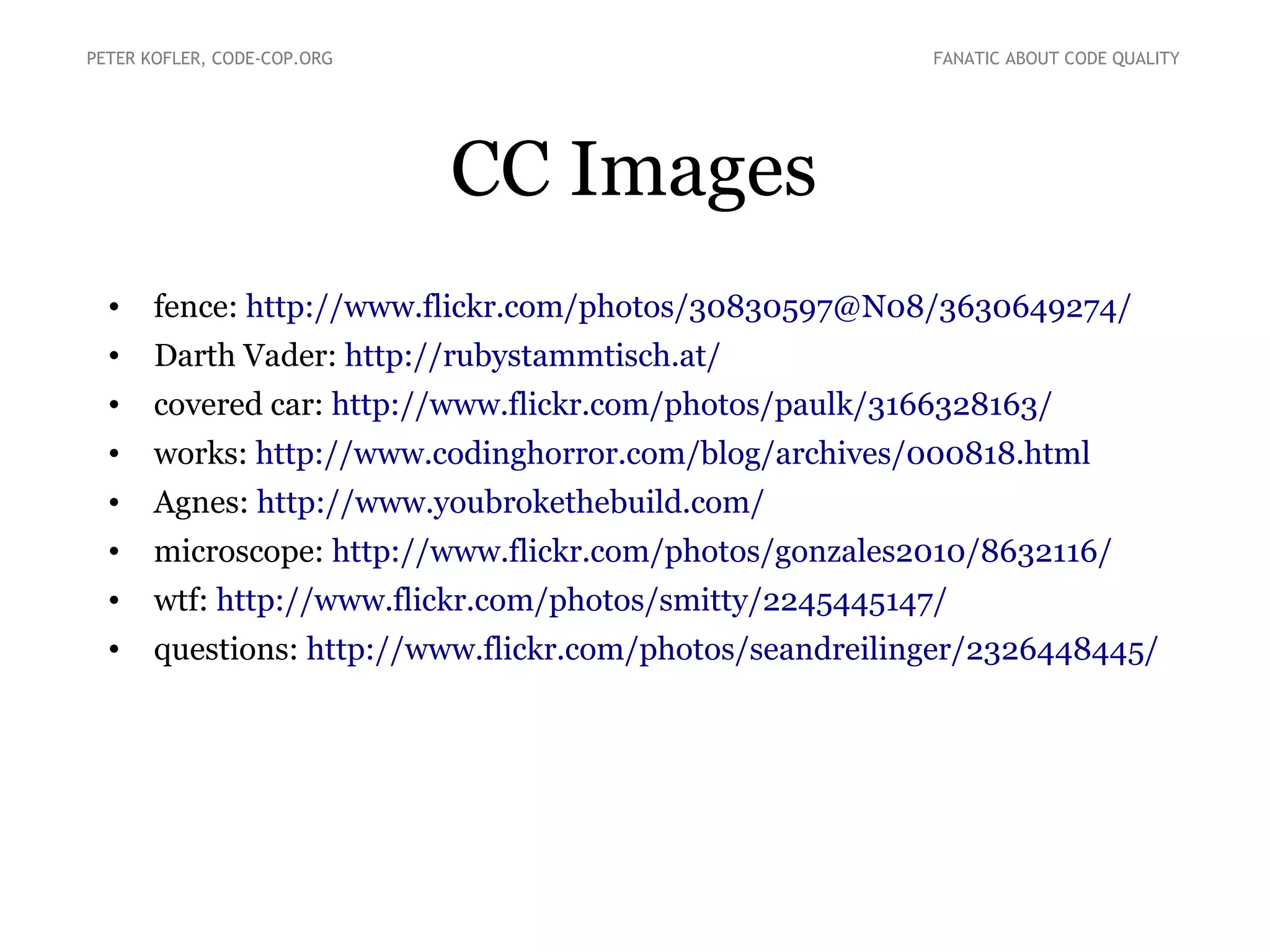 CC Images
• fence: http://www.flickr.com/photos/30830597@N08/3630649274/
• Darth Vader: http://rubystammtisch.at/
• covered car: http://www.flickr.com/photos/paulk/3166328163/
• works: http://www.codinghorror.com/blog/archives/000818.html
• Agnes: http://www.youbrokethebuild.com/
• microscope: http://www.flickr.com/photos/gonzales2010/8632116/
• wtf: http://www.flickr.com/photos/smitty/2245445147/
• questions: http://www.flickr.com/photos/seandreilinger/2326448445/
PETER KOFLER, CODE-COP.ORG FANATIC ABOUT CODE QUALITY
 