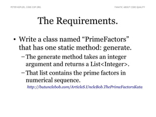 The Requirements.
• Write a class named “PrimeFactors”
that has one static method: generate.
● The generate method takes an integer
argument and returns a List<Integer>.
● That list contains the prime factors in
numerical sequence.
http://butunclebob.com/ArticleS.UncleBob.ThePrimeFactorsKata
PETER KOFLER, CODE-COP.ORG FANATIC ABOUT CODE QUALITY
 