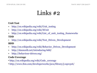 Links #2
Unit Test
• http://en.wikipedia.org/wiki/Unit_testing
• http://en.wikipedia.org/wiki/XUnit
• http://en.wikipedia.org/wiki/List_of_unit_testing_frameworks
TDD
• http://en.wikipedia.org/wiki/Test_Driven_Development
BDD
• http://en.wikipedia.org/wiki/Behavior_Driven_Development
• http://dannorth.net/introducing-bdd/
• http://behaviour-driven.org/
Code Coverage
●
http://en.wikipedia.org/wiki/Code_coverage
●
http://www.ibm.com/developerworks/java/library/j-cq01316/
PETER KOFLER, CODE-COP.ORG FANATIC ABOUT CODE QUALITY
 