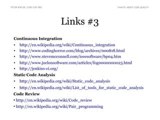 Links #3
Continuous Integration
• http://en.wikipedia.org/wiki/Continuous_integration
• http://www.codinghorror.com/blog/archives/000818.html
• http://www.stevemcconnell.com/ieeesoftware/bp04.htm
• http://www.joelonsoftware.com/articles/fog0000000023.html
• http://jenkins-ci.org/
Static Code Analysis
• http://en.wikipedia.org/wiki/Static_code_analysis
• http://en.wikipedia.org/wiki/List_of_tools_for_static_code_analysis
Code Review
●
http://en.wikipedia.org/wiki/Code_review
●
http://en.wikipedia.org/wiki/Pair_programming
PETER KOFLER, CODE-COP.ORG FANATIC ABOUT CODE QUALITY
 