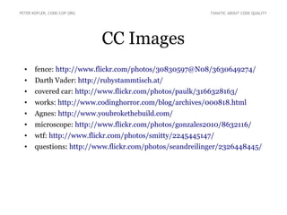 CC Images
• fence: http://www.flickr.com/photos/30830597@N08/3630649274/
• Darth Vader: http://rubystammtisch.at/
• covered car: http://www.flickr.com/photos/paulk/3166328163/
• works: http://www.codinghorror.com/blog/archives/000818.html
• Agnes: http://www.youbrokethebuild.com/
• microscope: http://www.flickr.com/photos/gonzales2010/8632116/
• wtf: http://www.flickr.com/photos/smitty/2245445147/
• questions: http://www.flickr.com/photos/seandreilinger/2326448445/
PETER KOFLER, CODE-COP.ORG FANATIC ABOUT CODE QUALITY
 