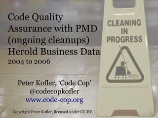Code Quality
Assurance with PMD
(ongoing cleanups)
Herold Business Data
2004 to 2006


   Peter Kofler, ‘Code Cop’
       @codecopkofler
     www.code-cop.org
 Copyright Peter Kofler, licensed under CC-BY.
 
