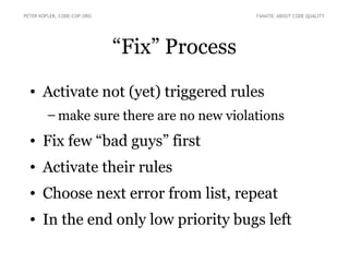PETER KOFLER, CODE-COP.ORG                   FANATIC ABOUT CODE QUALITY




                             “Fix” Process
  • Activate not (yet) triggered rules
        – make sure there are no new violations
  • Fix few “bad guys” first
  • Activate their rules
  • Choose next error from list, repeat
  • In the end only low priority bugs left
 