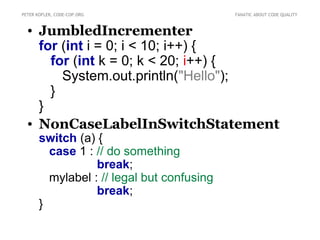 PETER KOFLER, CODE-COP.ORG                  FANATIC ABOUT CODE QUALITY



  • JumbledIncrementer
    for (int i = 0; i < 10; i++) {
      for (int k = 0; k < 20; i++) {
        System.out.println("Hello");
      }
    }
  • NonCaseLabelInSwitchStatement
       switch (a) {
         case 1 : // do something
                  break;
         mylabel : // legal but confusing
                  break;
       }
 