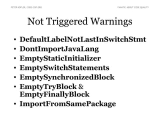 PETER KOFLER, CODE-COP.ORG     FANATIC ABOUT CODE QUALITY




             Not Triggered Warnings
  • DefaultLabelNotLastInSwitchStmt
  • DontImportJavaLang
  • EmptyStaticInitializer
  • EmptySwitchStatements
  • EmptySynchronizedBlock
  • EmptyTryBlock &
    EmptyFinallyBlock
  • ImportFromSamePackage
 
