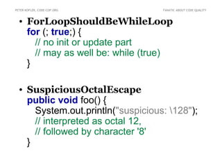 PETER KOFLER, CODE-COP.ORG          FANATIC ABOUT CODE QUALITY



  • ForLoopShouldBeWhileLoop
    for (; true;) {
      // no init or update part
      // may as well be: while (true)
    }

  • SuspiciousOctalEscape
    public void foo() {
      System.out.println("suspicious: 128");
      // interpreted as octal 12,
      // followed by character '8'
    }
 