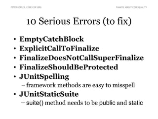 PETER KOFLER, CODE-COP.ORG                 FANATIC ABOUT CODE QUALITY




             10 Serious Errors (to fix)
  •    EmptyCatchBlock
  •    ExplicitCallToFinalize
  •    FinalizeDoesNotCallSuperFinalize
  •    FinalizeShouldBeProtected
  •    JUnitSpelling
        – framework methods are easy to misspell
  • JUnitStaticSuite
        – suite() method needs to be public and static
 