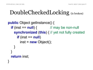 PETER KOFLER, CODE-COP.ORG                FANATIC ABOUT CODE QUALITY




    DoubleCheckedLocking (is broken)
  public Object getInstance() {
    if (inst == null) {        // may be non-null
       synchronized (this) { // yet not fully created
         if (inst == null)
            inst = new Object();
       }
    }
    return inst;
  }
 