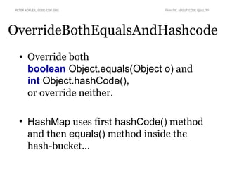 PETER KOFLER, CODE-COP.ORG       FANATIC ABOUT CODE QUALITY




OverrideBothEqualsAndHashcode
   • Override both
     boolean Object.equals(Object o) and
     int Object.hashCode(),
     or override neither.

   • HashMap uses first hashCode() method
     and then equals() method inside the
     hash-bucket...
 