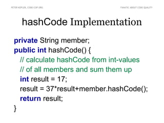 PETER KOFLER, CODE-COP.ORG       FANATIC ABOUT CODE QUALITY




        hashCode Implementation
  private String member;
  public int hashCode() {
    // calculate hashCode from int-values
    // of all members and sum them up
    int result = 17;
    result = 37*result+member.hashCode();
    return result;
  }
 