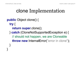 PETER KOFLER, CODE-COP.ORG              FANATIC ABOUT CODE QUALITY




                 clone Implementation
  public Object clone() {
    try {
      return super.clone();
    } catch (CloneNotSupportedException e) {
      // should not happen, we are Cloneable
      throw new InternalError(”error in clone");
    }
  }
 